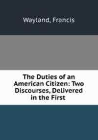 The Duties of an American Citizen: Two Discourses, Delivered in the First .