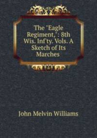 The "Eagle Regiment,": 8th Wis. Inf`ty. Vols. A Sketch of Its Marches .