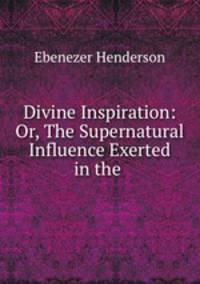 Divine Inspiration: Or, The Supernatural Influence Exerted in the .