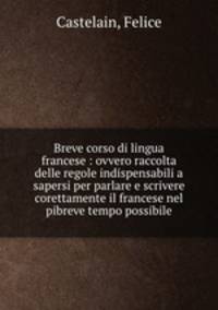 Breve corso di lingua francese : ovvero raccolta delle regole indispensabili a sapersi per parlare e scrivere corettamente il francese nel pibreve tempo possibile