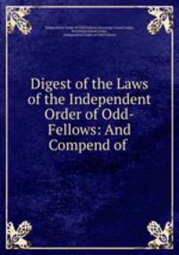 Digest of the Laws of the Independent Order of Odd-Fellows: And Compend of .