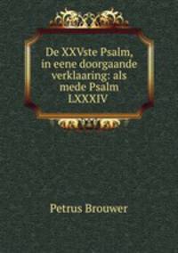 De XXVste Psalm, in eene doorgaande verklaaring: als mede Psalm LXXXIV .