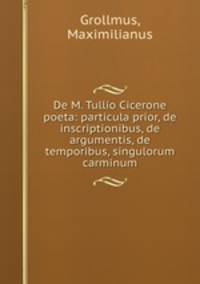 De M. Tullio Cicerone poeta: particula prior, de inscriptionibus, de argumentis, de temporibus, singulorum carminum