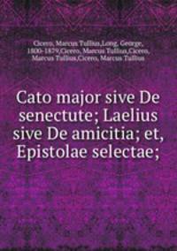 Cato major sive De senectute; Laelius sive De amicitia; et, Epistolae selectae;