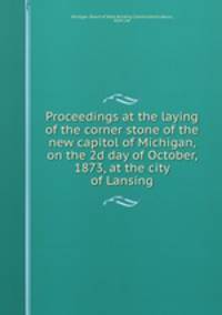 Proceedings at the laying of the corner stone of the new capitol of Michigan, on the 2d day of October, 1873, at the city of Lansing