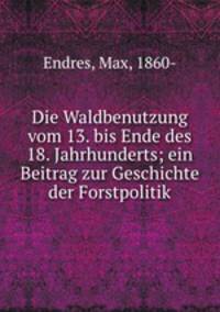 Die Waldbenutzung vom 13. bis Ende des 18. Jahrhunderts; ein Beitrag zur Geschichte der Forstpolitik