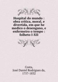 Hospital do mundo : obra critica, moral, e divertida, em que he medico o desengano, e enfermeiro o tempo : folheto I-XII