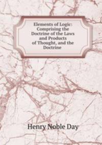 Elements of Logic: Comprising the Doctrine of the Laws and Products of Thought, and the Doctrine .