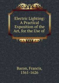 Electric Lighting: A Practical Exposition of the Art, for the Use of .