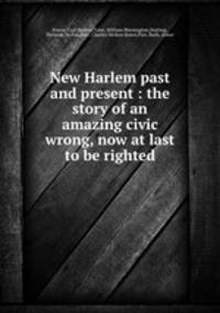 New Harlem past and present : the story of an amazing civic wrong, now at last to be righted