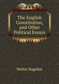 The English Constitution, and Other Political Essays