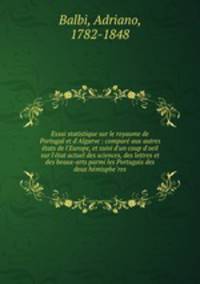 Essai statistique sur le royaume de Portugal et d`Algarve : compare aux autres etats de l`Europe, et suivi d`un coup d`oeil sur l`etat actuel des sciences, des lettres et des beaux-arts parmi les Portugais des deux hemispheres