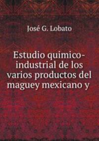 Estudio quimico-industrial de los varios productos del maguey mexicano y .