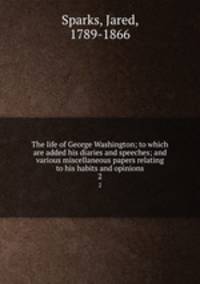 The life of George Washington; to which are added his diaries and speeches; and various miscellaneous papers relating to his habits and opinions. 2