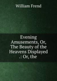 Evening Amusements, Or, The Beauty of the Heavens Displayed .: Or, the .