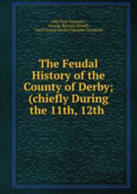 The Feudal History of the County of Derby; (chiefly During the 11th, 12th .