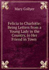Felicia to Charlotte: Being Letters from a Young Lady in the Country, to Her Friend in Town .