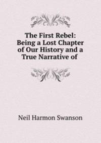 The First Rebel: Being a Lost Chapter of Our History and a True Narrative of .