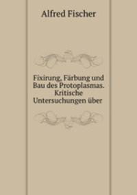 Fixirung, Farbung und Bau des Protoplasmas. Kritische Untersuchungen uber .