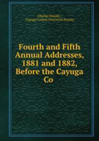 Fourth and Fifth Annual Addresses, 1881 and 1882, Before the Cayuga Co .