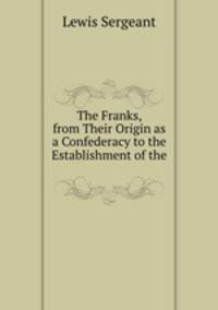The Franks, from Their Origin as a Confederacy to the Establishment of the .