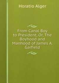 From Canal Boy to President, Or, The Boyhood and Manhood of James A. Garfield
