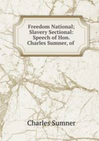 Freedom National; Slavery Sectional: Speech of Hon. Charles Sumner, of .