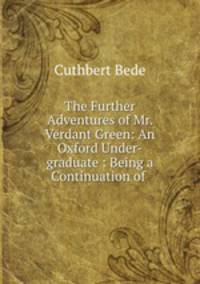 The Further Adventures of Mr. Verdant Green: An Oxford Under-graduate : Being a Continuation of .