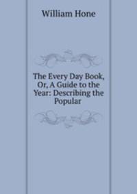 The Every Day Book, Or, A Guide to the Year: Describing the Popular .