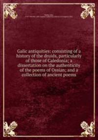 Galic antiquities: consisting of a history of the druids, particularly of those of Caledonia; a dissertation on the authenticity of the poems of Ossian; and a collection of ancient poems