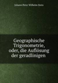 Geographische Trigonometrie, oder die Auflosung der geradlinigen, spharischen und spharoidischen Dreiecke