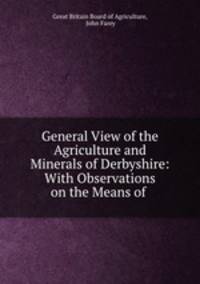 General View of the Agriculture and Minerals of Derbyshire: With Observations on the Means of .