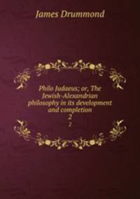 Philo Judaeus; or, The Jewish-Alexandrian philosophy in its development and completion. 2