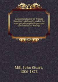 An examination of Sir William Hamilton`s philosophy, and of the principal philosophical questions discussed in his writings. 1