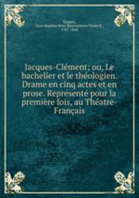 Jacques-Clement; ou, Le bachelier et le theologien. Drame en cinq actes et en prose. Represente pour la premiere fois, au Theatre-Francais