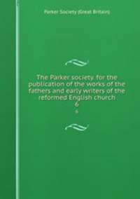 The Parker society. for the publication of the works of the fathers and early writers of the reformed English church. 6