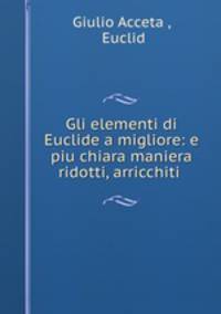 Gli elementi di Euclide a migliore: e piu chiara maniera ridotti, arricchiti .
