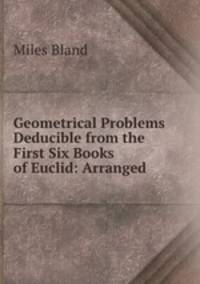 Geometrical Problems Deducible from the First Six Books of Euclid: Arranged .