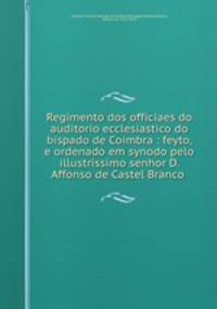 Regimento dos officiaes do auditorio ecclesiastico do bispado de Coimbra : feyto, e ordenado em synodo pelo illustrissimo senhor D. Affonso de Castel Branco