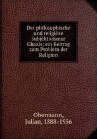 Der philosophische und religise Subjektivismus Ghazalis. ein Beitrag zum Problem der Religion