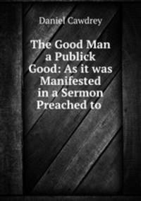 The Good Man a Publick Good: As it was Manifested in a Sermon Preached to .
