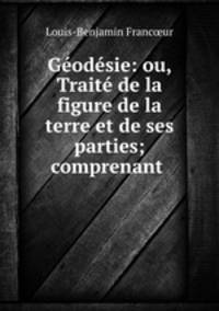 Geodesie: ou, Traite de la figure de la terre et de ses parties; comprenant .