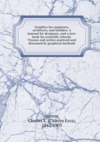 Graphics for engineers, architects, and builders: a manual for designers, and a text-book for scientific schools. Trusses and arches analyzed and discussed by graphical methods