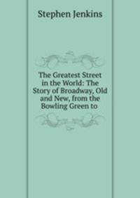 The Greatest Street in the World: The Story of Broadway, Old and New, from the Bowling Green to .