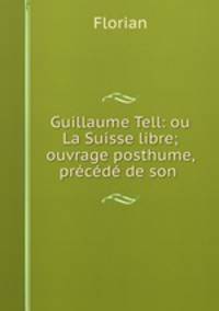Guillaume Tell: ou La Suisse libre; ouvrage posthume, precede de son .