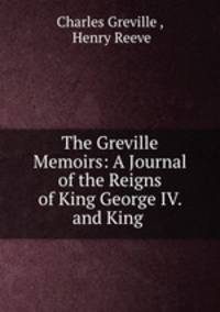 The Greville Memoirs: A Journal of the Reigns of King George IV. and King .