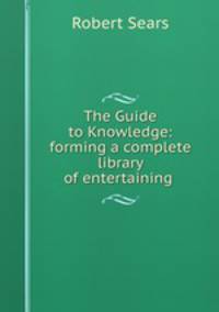 The Guide to Knowledge: forming a complete library of entertaining .