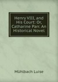 Henry VIII, and His Court: Or, Catharine Parr. An Historical Novel