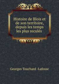 Histoire de Blois et de son territoire, depuis les temps les plus recules .