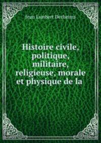 Histoire civile, politique, militaire, religieuse, morale et physique de la .